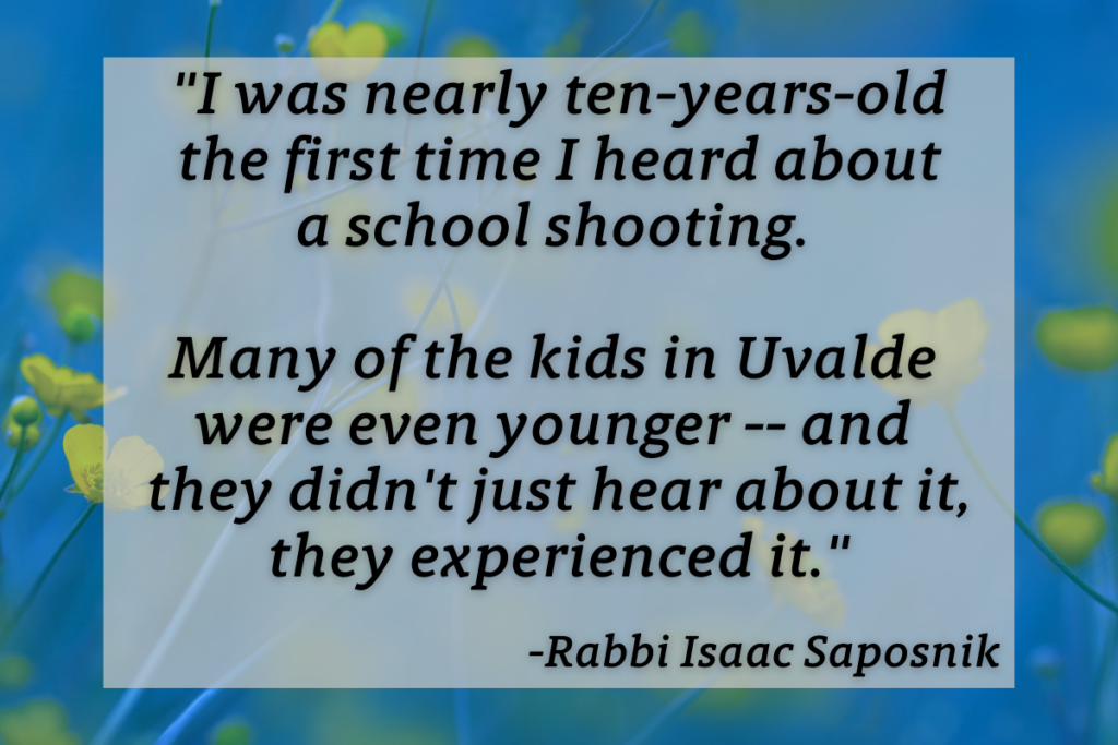 "I was nearly ten-years-old the first time I heard about a school shooting. Many of the kids in Uvalde were even younger -- and they didn't just hear about it, they experienced it." -Rabbi Isaac Saposnik
