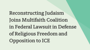 Text: Reconstructing Judaism Joins Multifaith Coalition in Federal Lawsuit in Defense of Religious Freedom and Opposition to ICE.